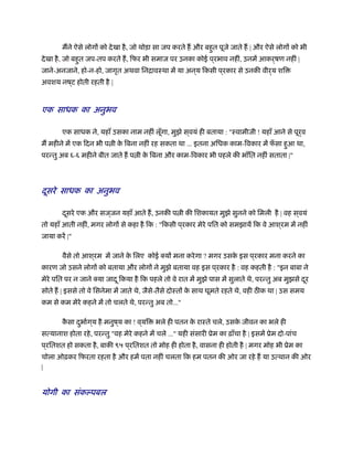मने ऐसे लोगों को देखा है, जो थोड़ा सा जप करते ह और बहुत पूजे जाते ह | और ऐसे लोगों को भी
देखा है, जो बहुत जप-तप करते ह, िफर भी समाज पर उनका कोई प ्रभाव नहीं, उनमें आकर्षण नहीं |
जाने-अनजाने, हो-न-हो, जागृत अथवा िनिावःथा में या अन ्य िकसी प ्रकार से उनकी वीर्य शि
अवशय नष ्ट होती रहती है |
एक साधक का अनुभव
एक साधक ने, यहाँ उसका नाम नहीं लूँगा, मुझे स ्वयं ही बताया : "ःवामीजी ! यहाँ आने से पूर्व
म महीने में एक िदन भी प ी के िबना नहीं रह सकता था ... इतना अिधक काम-िवकार में फँ सा हुआ था,
परन्तु अब ६-६ महीने बीत जाते ह प ी के िबना और काम-िवकार भी पहले की भाँित नहीं सताता |"
दूसरे साधक का अनुभव
दूसरे एक और सज ्जन यहाँ आते ह, उनकी प ी की िशकायत मुझे सुनने को िमली है | वह स ्वयं
तो यहाँ आती नहीं, मगर लोगों से कहा है िक : "िकसी प ्रकार मेरे पित को समझायें िक वे आश ्रम में नहीं
जाया करें |"
वैसे तो आश ्रम में जाने के िलए कोई क्यों मना करेगा ? मगर उसके इस प ्रकार मना करने का
कारण जो उसने लोगों को बताया और लोगों ने मुझे बताया वह इस प ्रकार है : वह कहती है : "इन बाबा ने
मेरे पित पर न जाने क्या जादू िकया है िक पहले तो वे रात में मुझे पास में सुलाते थे, परन्तु अब मुझसे दूर
सोते ह | इससे तो वे िसनेमा में जाते थे, जैसे-तैसे दोःतों के साथ घूमते रहते थे, वही ठ क था | उस समय
कम से कम मेरे कहने में तो चलते थे, परन्तु अब तो..."
कै सा दुभार्ग ्य है मनुष ्य का ! व ्यि भले ही पतन के राःते चले, उसके जीवन का भले ही
सत्यानाश होता रहे, परन्तु "वह मेरे कहने में चले ..." यही संसारी ूेम का ढ़ाँचा है | इसमें ूेम दो-पांच
प ्रितशत हो सकता है, बाकी ९५ प ्रितशत तो मोह ही होता है, वासना ही होती है | मगर मोह भी ूेम का
चोला ओढ़कर िफरता रहता है और हमें पता नहीं चलता िक हम पतन की ओर जा रहे ह या उत्थान की ओर
|
योगी का संकल्पबल
 