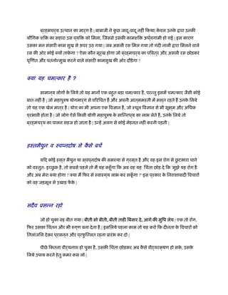 ब ्रह्मचर्य उत्थान का मार्ग है | बाबाजी ने कु छ जादू-वादू नहीं िकया| के वल उनके ारा उनकी
यौिगक शि का सहारा उस व ्यि को िमला, िजससे उसकी कामशि ऊधर््वगामी हो गई | इस कारण
उसका मन संसारी काम सुख से ऊपर उठ गया | जब असली रस िमल गया तो गंदी नाली ारा िमलने वाले
रस की ओर कोई क्यों ताके गा ? ऐसा कौन मूर्ख होगा जो ब ्रह्मचर्य का पिवत ्र और असली रस छोड़कर
घृिणत और पतनोन्मुख करने वाले संसारी कामसुख की ओर दौड़ेगा ?
क्या यह चमत्कार ै ?ह
व
सामान ्य लोगों के िलये तो यह मानों एक बहुत बड़ा चमत्कार है, परन्तु इसमें चमत्कार जैसी कोई
बात नहीं है | जो महापुरुष योगमार्ग से पिरिचत ह और अपनी आत ्ममःती में मस ्त रहते ह उनके िलये
तो यह एक खेल मात ्र है | योग का भी अपना एक िवज्ञान है, जो ःथूल िवज्ञान से भी सूक्ष ्म और अिधक
प ्रभावी होता है | जो लोग ऐसे िकसी योगी महापुरुष के सािन्नध ्य का लाभ लेते ह, उनके िलये तो
ब ्रह्मचर्य का पालन सहज हो जाता है | उन्हें अलग से कोई मेहनत नहीं करनी पड़ती |
हःतमैथुन ःवप्नदोष से कै से बचें
यिद कोई हस ्त मैथुन या स ्वप ्नदोष की समःया से ग ्रस ्त है और वह इस रोग से छु टकारा पाने
को वःतुतः इ छु क है, तो सबसे पहले तो म यह कहँूगा िक अब वह यह िचंता छोड़ दे िक 'मुझे यह रोग है
और अब मेरा क्या होगा ? क्या म िफर से ःवाःथ ्य लाभ कर सकूँ गा ?' इस प ्रकार के िनराशावादी िवचारों
को वह जड़मूल से उखाड़ फें के |
सदैव ूसन्न रहो
जो हो चुका वह बीत गया | बीती सो बीती, बीती ताही िबसार दे, आगे की सुिध लेय | एक तो रोग,
िफर उसका िचंतन और भी रुग ्ण बना देता है | इसिलये पहला काम तो यह करो िक दीनता के िवचारों को
ितलांजिल देकर प ्रसन ्न और प ्रफु िल्लत रहना ूारंभ कर दो |
पीछे िकतना वीर्यनाश हो चुका है, उसकी िचंता छोड़कर अब कै से वीर्यरक्षण हो सके , उसके
िलये उपाय करने हेतु कमर कस लो |
 