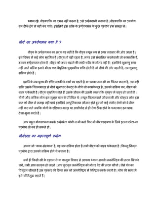 ध्यान रहे: वीर्यशि का दमन नहीं करना है, उसे ऊधर््वगामी बनाना है | वीर्यशि का उपयोग
हम ठ क ढ़ंग से नहीं कर पाते | इसिलये इस शि के ऊधर््वगमन के कु छ प ्रयोग हम समझ लें |
वीयर् का ऊध्वर्गमन क्या ै ?ह
वीर्य के ऊधर््वगमन का अर्थ यह नहीं है िक वीर्य ःथूल प से ऊपर सहॐार की ओर जाता है |
इस िवषय में कई लोग भ ्रिमत ह | वीर्य तो वहीं रहता है, मगर उसे संचािलत करनेवाली जो कामशि है,
उसका ऊधर््वगमन होता है | वीर्य को ऊपर चढ़ाने की नाड़ी शरीर के भीतर नहीं है | इसिलये शुबाणु ऊपर
नहीं जाते बिल्क हमारे भीतर एक वै ुितक चुम ्बकीय शि होती है जो नीचे की ओर बहती है, तब शुबाणु
सिबय होते ह |
इसिलये जब पुरुष की दृिँट भड़कीले व ों पर पड़ती है या उसका मन ी का िचंतन करता है, तब यही
शि उसके िचंतनमात ्र से नीचे मूलाधार के न्द्र के नीचे जो कामके न्द्र है, उसको सिबय कर, वीर्य को
बाहर धके लती है | वीर्य स ्खिलत होते ही उसके जीवन की उतनी कामशि व ्यर्थ में खर्च हो जाती है |
योगी और तांिऽक लोग इस सूक्ष ्म बात से पिरिचत थे | ःथूल िवज्ञानवाले जीवशा ी और डॉक्टर लोग इस
बात को ठ क से समझ नहीं पाये इसिलये आधुिनकतम औजार होते हुए भी कई गंभीर रोगों को वे ठ क
नहीं कर पाते जबिक योगी के दृि पात मात ्र या आशीवार्द से ही रोग ठ क होने के चमत्कार हम ूायः
देखा-सुना करते ह |
आप बहुत योगसाधना करके ऊधर््वरेता योगी न भी बनो िफर भी वीर्यरक्षण के िलये इतना छोटा-सा
प ्रयोग तो कर ही सकते हो :
वीयर्रक्षा का मह वपूणर् ूयोग
अपना जो ‘काम-संःथान’ है, वह जब सिबय होता है तभी वीर्य को बाहर धके लता है | िकन्तु िनम ्न
प ्रयोग ारा उसको सिबय होने से बचाना है |
ज्यों ही िकसी ी के दर्शन से या कामुक िवचार से आपका ध्यान अपनी जननेिन्िय की तरफ िखंचने
लगे, तभी आप सतर्क हो जाओ | आप तुरन ्त जननेिन्िय को भीतर पेट की तरफ़ खींचो | जैसे पंप का
िपस ्टन खींचते ह उस प ्रकार की िबया मन को जननेिन्िय में के िन्ित करके करनी है | योग की भाषा में
इसे योिनमुिा कहते ह |
 