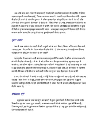 अब आँखें बन ्द करो | िफर ऐसी भावना करो िक म अपने जननेिन्िय-संःथान से ऊपर िसर में िःथत
सहॐार चक्र की तरफ देख रहा हँू | िजधर हमारा मन लगता है, उधर ही यह शि बहने लगती है | सहॐार
की ओर वृि लगाने से जो शि मूलाधार में सिबय होकर वीर्य को स ्खिलत करनेवाली थी, वही शि
ऊधर््वगामी बनकर आपको वीर्यपतन से बचा लेगी | लेिकन ध्यान रहे : यिद आपका मन काम-िवकार का
मजा लेने में अटक गया तो आप सफल नहीं हो पायेंगे | थोड़े संकल ्प और िववेक का सहारा िलया तो कु छ
ही िदनों के प ्रयोग से मह ्वपूर्ण फायदा होने लगेगा | आप स ्पष ्ट महसूस करेंगे िक एक आँधी की तरह
काम का आवेग आया और इस प ्रयोग से वह कु छ ही क्
द
षणों में शांत हो गया |
ूसरा ूयोग
जब भी काम का वेग उठे, फे फड़ों में भरी वायु को जोर से बाहर फें को | िजतना अिधक बाहर फें क सको,
उतना उत ्तम | िफर नािभ और पेट को भीतर की ओर खींचो | दो-तीन बार के प ्रयोग से ही काम-िवकार
शांत हो जायेगा और आप वीर्यपतन से बच जाओगे |
यह प ्रयोग िदखता छोटा-सा है, मगर बड़ा मह ्वपूर्ण यौिगक प ्रयोग है | भीतर का ास कामशि
को नीचे की ओर धके लता है | उसे जोर से और अिधक माऽा में बाहर फें कने से वह मूलाधार चक्र में
कामके न्द्र को सिबय नहीं कर पायेगा | िफर पेट व नािभ को भीतर संकोचने से वहाँ खाली जगह बन जाती
है | उस खाली जगह को भरने के िलये कामके न्द्र के आसपास की सारी शि , जो वीर्यपतन में सहयोगी
बनती है, िखंचकर नािभ की तरफ चली जाती है और इस प ्रकार आप वीर्यपतन से बच जायेंगे |
इस प ्रयोग को करने में न कोई खर्च है, न कोई िवशेष ःथान ढ़ँूढ़ने की ज रत है | कहीं भी बैठकर कर
सकते ह | काम-िवकार न भी उठे, तब भी यह प ्रयोग करके आप अनुपम लाभ उठा सकते ह | इससे
जठरािग्न प ्रदीप ्त होती है, पेट की बीमािरयाँ िमटती ह, जीवन तेजःवी बनता है और वीर्यरक्षण सहज
में होने लगता है |
वीयर्रक्षक चूणर्
बहुत कम खर्च में आप यह चूर्ण बना सकते ह | कु छ सुखे आँवलों से बीज अलग करके उनके
िछलकों को कू टकर उसका चूर्ण बना लो | आजकल बाजार में आँवलों का तैयार चूर्ण भी िमलता है |
िजतना चूर्ण हो, उससे दुगुनी माऽा में िमौी का चूर्ण उसमें िमला दो | यह चूर्ण उनके िलए भी िहतकर है
िजन्हें स ्वप ्नदोष नहीं होता हो |
 