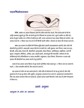 पादपि मो ानासन
िविध: जमीन पर आसन िबछाकर दोनों पैर सीधे करके बैठ जाओ | िफर दोनों हाथों से पैरों के
अगूँठे पकड़कर झुकते हुए िसर को दोनों घुटनों से िमलाने का प ्रयास करो | घुटने जमीन पर सीधे रहें |
ूारंभ में घुटने जमीन पर न िटकें तो कोई हर्ज नहीं | सतत अभ्यास से यह आसन िसद्ध हो जायेगा | यह
आसन करने के 15 िमनट बाद एक-दो क ची िभण्डी खानी चािहए | सेवफल का सेवन भी फायदा करता है |
लाभ: इस आसन से नािड़यों की िवशेष शुि होकर हमारी कार्यक्षमता बढ़ती है और शरीर की
बीमािरयाँ दूर होती ह | बदहजमी, कब ्ज जैसे पेट के सभी रोग, सद -जुकाम, कफ िगरना, कमर का दर्द,
िहचकी, सफे द कोढ़, पेशाब की बीमािरयाँ, स ्वप ्नदोष, वीर्य-िवकार, अपेिन्डक्स, साईिटका, नलों की
सुजन, पाण्डुरोग (पीिलया), अिनिा, दमा, ख टी कारें, ज्ञानतंतुओं की कमजोरी, गभार्शय के रोग,
मािसकधर्म की अिनयिमतता व अन ्य तकलीफें , नपुंसकता, रक्त-िवकार, िठंगनापन व अन ्य कई
प ्रकार की बीमािरयाँ यह आसन करने से दूर होती ह |
ूारंभ में यह आसन आधा िमनट से शुरु करके प ्रितिदन थोड़ा बढ़ाते हुए 15 िमनट तक कर सकते ह |
पहले 2-3 िदन तकलीफ होती है, िफर सरल हो जाता है |
इस आसन से शरीर का कद लम्बा होता है | यिद शरीर में मोटापन है तो वह दूर होता है और यिद
दुबलापन है तो वह दूर होकर शरीर सुडौल, तन्दुरुस ्त अवःथा में आ जाता है | ब ्रह्मचर्य पालनेवालों के
िलए यह आसन भगवान िशव का प ्रसाद है | इसका प ्रचार पहले िशवजी ने और बाद में जोगी गोरखनाथ
ने िकया था |
हमारे अनुभव
महापुरुष के दशर्न का चमत्कार
 