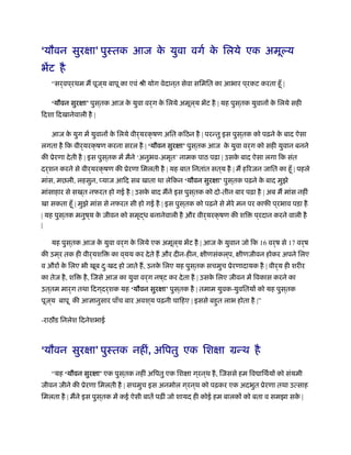 ‘यौवन सुरक्षा’ पुःतक आज के युवा वगर् के िलये एक अमूल्य
भेंट है
“सर्वप ्रथम म पूज ्य बापू का एवं ौी योग वेदान ्त सेवा सिमित का आभार प ्रकट करता हँू |
‘यौवन सुरक्षा’ पुस ्तक आज के युवा वर्ग के िलये अमूल ्य भेंट है | यह पुस ्तक युवानों के िलये सही
िदशा िदखानेवाली है |
आज के युग में युवानों के िलये वीर्यरक्षण अित किठन है | परन्तु इस पुस ्तक को पढ़ने के बाद ऐसा
लगता है िक वीर्यरक्षण करना सरल है | ‘यौवन सुरक्षा’ पुस ्तक आज के युवा वर्ग को सही युवान बनने
की ूेरणा देती है | इस पुस ्तक में मैने ‘अनुभव-अमृत’ नामक पाठ पढ़ा | उसके बाद ऐसा लगा िक संत
दर्शन करने से वीर्यरक्षण की ूेरणा िमलती है | यह बात िनतांत सत ्य है | म हिरजन जाित का हँू | पहले
मांस, मछली, लहसुन, प्याज आिद सब खाता था लेिकन ‘यौवन सुरक्षा’ पुस ्तक पढ़ने के बाद मुझे
मांसाहार से सख ्त नफरत हो गई है | उसके बाद मने इस पुस ्तक को दो-तीन बार पढ़ा है | अब म मांस नहीं
खा सकता हँू | मुझे मांस से नफरत सी हो गई है | इस पुस ्तक को पढ़ने से मेरे मन पर काफी प ्रभाव पड़ा है
| यह पुस ्तक मनुष ्य के जीवन को समृद्ध बनानेवाली है और वीर्यरक्षण की शि प ्रदान करने वाली है
|
यह पुस ्तक आज के युवा वर्ग के िलये एक अमूल ्य भेंट है | आज के युवान जो िक 16 वर्ष से 17 वर्ष
की उम ्र तक ही वीर्यशि का व ्यय कर देते ह और दीन-हीन, क्षीणसंकल ्प, क्षीणजीवन होकर अपने िलए
व औरों के िलए भी खूब दःु खद हो जाते ह, उनके िलए यह पुस ्तक सचमुच ूेरणादायक है | वीर्य ही शरीर
का तेज है, शि है, िजसे आज का युवा वर्ग नष ्ट कर देता है | उसके िलए जीवन में िवकास करने का
उत ्तम मार्ग तथा िदग ्दर्शक यह ‘यौवन सुरक्षा’ पुस ्तक है | तमाम युवक-युवितयों को यह पुस ्तक
पूज ्य बापू की आज्ञानुसार पाँच बार अवश ्य पढ़नी चािहए | इससे बहुत लाभ होता है |”
-राठौड िनलेश िदनेशभाई
‘यौवन सुरक्षा’ पुःतक नहीं, अिपतु एक िशक्षा मन्थ है
“यह ‘यौवन सुरक्षा’ एक पुस ्तक नहीं अिपतु एक िशक्षा ग ्रन ्थ है, िजससे हम िव ािथर्यों को संयमी
जीवन जीने की ूेरणा िमलती है | सचमुच इस अनमोल ग ्रन ्थ को पढ़कर एक अदभुत ूेरणा तथा उत्साह
िमलता है | मने इस पुस ्तक में कई ऐसी बातें पढ़ीं जो शायद ही कोई हम बालकों को बता व समझा सके |
 