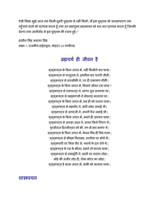 ऐसी िशक्षा मुझे आज तक िकसी दूसरी पुस ्तक से नहीं िमली | म इस पुस ्तक को जनसाधारण तक
पहँुचाने वालों को प ्रणाम करता हँू तथा उन महापुरुष महामानव को शत-शत प ्रणाम करता हँू िजनकी
ूेरणा तथा आशीवार्द से इस पुस ्तक की रचना हुई |”
हरूीत िसंह अवतार िसंह
कक्षा-7, राजकीय हाईःकू ल, सेक्टर-24 चण्डीगढ़
ॄ चयर् ही जीवन है
ब ्रह्मचर्य के िबना जगत में, नहीं िकसीने यश पाया |
ब ्रह्मचर्य से परशुराम ने, इक्कीस बार धरणी जीती |
ब ्रह्मचर्य से वाल्मीकी ने, रच दी रामायण नीकी |
ब ्रह्मचर्य के िबना जगत में, िकसने जीवन रस पाया ?
ब ्रह्मचर्य से रामचन्द्र ने, सागर-पुल बनवाया था |
ब ्रह्मचर्य से लक्ष ्मणजी ने मेघनाद मरवाया था |
ब ्रह्मचर्य के िबना जगत में, सब ही को परवश पाया |
ब ्रह्मचर्य से महावीर ने, सारी लंका जलाई थी |
ब ्रह्मचर्य से अगंदजी ने, अपनी पैज जमाई थी |
ब ्रह्मचर्य के िबना जगत में, सबने ही अपयश पाया |
ब ्रह्मचर्य से आल्हा-उदल ने, बावन िकले िगराए थे |
पृथ्वीराज िदल्लीश ्वर को भी, रण में मार भगाए थे |
ब ्रह्मचर्य के िबना जगत में, के वल िवष ही िवष पाया |
ब ्रह्मचर्य से भीष ्म िपतामह, शरशैया पर सोये थे |
ब ्रह्मचारी वर िशवा वीर से, यवनों के दल रोये थे |
ब ्रह्मचर्य के रस के भीतर, हमने तो षटरस पाया |
ब ्रह्मचर्य से राममूितर् ने, छाती पर पत ्थर तोड़ा |
लोहे की जंजीर तोड़ दी, रोका मोटर का जोड़ा |
ब ्रह्मचर्य है सरस जगत में, बाकी को करकश पाया |
शा वचन
 