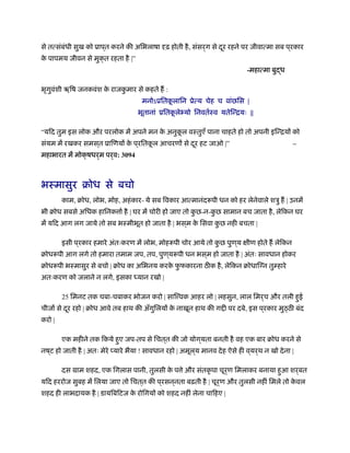 से तत्संबंधी सुख को ूाप ्त करने की अिभलाषा दृढ़ होती है, संसर्ग से दूर रहने पर जीवात्मा सब प ्रकार
के पापमय जीवन से मुक्त रहता है |”
-महात्मा बुद्ध
भृगुवंशी ॠिष जनकवंश के राजकु मार से कहते ह :
मनोऽूितकू लािन ूेत्य चेह च वांछिस |
भूतानां ूितकू लेभ्यो िनवतर्ःव यतेिन्ियः ||
“यिद तुम इस लोक और परलोक में अपने मन के अनुकू ल वःतुएँ पाना चाहते हो तो अपनी इिन्ियों को
संयम में रखकर समस ्त ूािणयों के प ्रितकू ल आचरणों से दूर हट जाओ |” –
महाभारत में मोक्षधर्म पर्व: 3094
भःमासुर बोध से बचो
काम, बोध, लोभ, मोह, अहंकार- ये सब िवकार आत्मानंद पी धन को हर लेनेवाले शऽु ह | उनमें
भी बोध सबसे अिधक हािनक ार् है | घर में चोरी हो जाए तो कु छ-न-कु छ सामान बच जाता है, लेिकन घर
में यिद आग लग जाये तो सब भःमीभूत हो जाता है | भस ्म के िसवा कु छ नही बचता |
इसी प ्रकार हमारे अंतःकरण में लोभ, मोह पी चोर आये तो कु छ पुण ्य क्षीण होते ह लेिकन
बोध पी आग लगे तो हमारा तमाम जप, तप, पुण ्य पी धन भस ्म हो जाता है | अंतः सावधान होकर
बोध पी भःमासुर से बचो | बोध का अिभनय करके फु फकारना ठ क है, लेिकन बोधािग्न तुम्हारे
अतःकरण को जलाने न लगे, इसका ध्यान रखो |
25 िमनट तक चबा-चबाकर भोजन करो | साि वक आहर लो | लहसुन, लाल िमर्च और तली हुई
चीजों से दूर रहो | बोध आवे तब हाथ की अँगुिलयों के नाखून हाथ की ग ी पर दबे, इस प ्रकार मुठ्ठ बंद
करो |
एक महीने तक िकये हुए जप-तप से िचत ्त की जो योग ्यता बनती है वह एक बार बोध करने से
नष ्ट हो जाती है | अतः मेरे प्यारे भैया ! सावधान रहो | अमूल ्य मानव देह ऐसे ही व ्यर्थ न खो देना |
दस माम शहद, एक िगलास पानी, तुलसी के प े और संतकृ पा चूर्ण िमलाकर बनाया हुआ शर्बत
यिद हररोज सुबह में िलया जाए तो िचत ्त की प ्रसन ्नता बढ़ती है | चूर्ण और तुलसी नहीं िमले तो के वल
शहद ही लाभदायक है | डायिबिटज के रोिगयों को शहद नहीं लेना चािहए |
 