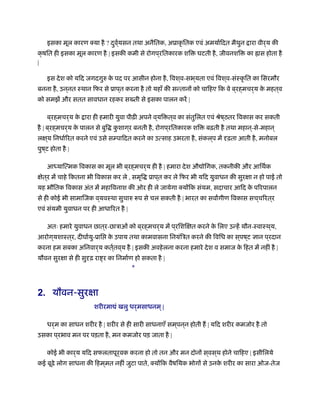 इसका मूल कारण क्या है ? दुवर््यसन तथा अनैितक, अूाकृ ितक एवं अमयार्िदत मैथुन ारा वीर्य की
क्षित ही इसका मूल कारण है | इसकी कमी से रोगप ्रितकारक शि घटती है, जीवनशि का ॑ास होता है
|
इस देश को यिद जगदगुरु के पद पर आसीन होना है, िवश ्व-सभ ्यता एवं िवश ्व-संःकृ ित का िसरमौर
बनना है, उन ्नत ःथान िफर से ूाप ्त करना है तो यहाँ की सन्तानों को चािहए िक वे ब ्रह्मचर्य के महत ्व
को समझें और सतत सावधान रहकर स ती से इसका पालन करें |
ब ्रह्मचर्य के ारा ही हमारी युवा पीढ़ी अपने व ्यि त ्व का संतुिलत एवं ौेष ्ठतर िवकास कर सकती
है | ब ्रह्मचर्य के पालन से बुि कु शाग ्र बनती है, रोगप ्रितकारक शि बढ़ती है तथा महान ्-से-महान ्
लक्ष ्य िनधार्िरत करने एवं उसे सम्पािदत करने का उत्साह उभरता है, संकल ्प में दृढ़ता आती है, मनोबल
पुष ्ट होता है |
आध्याित्मक िवकास का मूल भी ब ्रह्मचर्य ही है | हमारा देश औ ोिगक, तकनीकी और आिथर्क
क्षेत ्र में चाहे िकतना भी िवकास कर ले , समृि ूाप ्त कर ले िफर भी यिद युवाधन की सुरक्षा न हो पाई तो
यह भौितक िवकास अंत में महािवनाश की ओर ही ले जायेगा क्योंिक संयम, सदाचार आिद के पिरपालन
से ही कोई भी सामािजक व ्यवःथा सुचारु प से चल सकती है | भारत का सवागीण िवकास सच ्चिरत ्र
एवं संयमी युवाधन पर ही आधािरत है |
अतः हमारे युवाधन छात ्र-छाऽाओं को ब ्रह्मचर्य में प ्रिशिक्षत करने के िलए उन्हें यौन-ःवाःथ ्य,
आरोग ्यशाःत ्र, दीघार्यु-ूाि के उपाय तथा कामवासना िनयंिऽत करने की िविध का स ्पष ्ट ज्ञान प ्रदान
करना हम सबका अिनवार्य कतर््तव ्य है | इसकी अवहेलना करना हमारे देश व समाज के िहत में नहीं है |
यौवन सुरक्षा से ही सुदृढ़ रा र का िनमार्ण हो सकता है |
*
2. यौवन-सुरक्षा
शरीरमा ं खलु धर्मसाधनम ्|
धर्म का साधन शरीर है | शरीर से ही सारी साधनाएँ सम ्पन ्न होती ह | यिद शरीर कमजोर है तो
उसका प ्रभाव मन पर पड़ता है, मन कमजोर पड़ जाता है |
कोई भी कार्य यिद सफलतापूर्वक करना हो तो तन और मन दोनों स ्वस ्थ होने चािहए | इसीिलये
कई बूढ़े लोग साधना की िहम ्मत नहीं जुटा पाते, क्योंिक वैषियक भोगों से उनके शरीर का सारा ओज-तेज
 