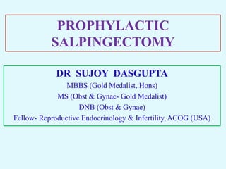 PROPHYLACTIC
SALPINGECTOMY
DR SUJOY DASGUPTA
MBBS (Gold Medalist, Hons)
MS (Obst & Gynae- Gold Medalist)
DNB (Obst & Gynae)
Fellow- Reproductive Endocrinology & Infertility, ACOG (USA)
 