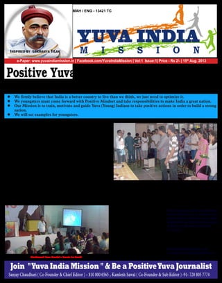 e-Paper: www.yuvaindiamission.in | Facebook.com/YuvalndiaMission | Vol:1 Issue:1| Price - Rs 2/- | 15th
Aug. 2013
MAH / ENG - 13421 TC
Positive Yuva + Positive & Smart Actions
+ Positive Journalism = Positive Results
Sanjay Chaudhari ( Co-Founder & Chief Editor ) – 810 800 6565 , Kamlesh Sawal ( Co-Founder & Sub Editor ) -91- 720 805 7774
	 This is our first print
edition and before we start let us
make it very clear that we are not
full time Journalists, we are just
“Common People” leading a com-
mon life.We also struggle for
sustenance for our families and
yes, we do face similar problems &
challenges like you do. We are one
of you. At the same time we are
extremely worried about things
happening around us and deeply
feel the need to take firm actions
and now we are on a Mission with
targets.
In School, we have learnt
about thinkers & freedom fighters
from all over the world. There is a
reason why they teach us history in
school and if we don’t implement
those learning to improve our
future, then our education is a
waste.
Our mission is to fight the
biggest enemy of our country “Our
Overall Negative Mind Set" usually
caused by a series of incidents. We
believe that we the common people
are more responsible for today’s
conditions than few corrupt
Politicians and Government
Officers. We need to remember
that these Politicians and Govern-
ment Officers have emerged from
us . Most of us keep complaining
about the system and are waiting
for someone to fix it instead of tak-
ing positive actions and carry out
our national duties. We need to
work on our core foundation and
mind set.
At Yuva Mission India, our
efforts are focused towards motivat-
ing Yuva Indians to take positive &
smart actions to ensure positive
results. We are going to set positive
examples, so people start to
believe in the power of
POSITIVE THINKING and start
taking necessary actions. We do not
intend to ask others to do things
that we ourselves do not practice in
life.
We will always remember
John F. Kennedy’s famous mes-
sage, “Ask not what your country
can do for you, ask what you can
do for your country.” We under-
stand that this will not be an easy
task but, where is the fun in do-
ing simple tasks! Unless the job is
challenging, we wouldn't enjoy it to
gain satisfaction.
We have started our own
periodical to share our thoughts
& have dedicated the first print to
legend of Journalism
Lokmanya Tilak.
We are going to work on challenges
and we will all try to resolve it to-
gether. Please do share your ideas,
suggestions and practical solutions
to improve the unemployment
situation.
We will regularly update our paper
on the internet. Please do visit the
following links
www.yuvaindiamission.in &
facebook.com/YuvaIndiaMission
Inspired by Lokmanya Tilak
Vivekanand Seva Mandal's Events for Youth
l We firmly believe that India is a better country to live than we think, we just need to optimize it.
l We youngsters must come forward with Positive Mindset and take responsibilities to make India a great nation.
l Our Mission is to train, motivate and guide Yuva (Young) Indians to take positive actions in order to build a strong
nation.
l We will set examples for youngsters.
Join "Yuva India Mission " & Be a PositiveYuva Journalist
 