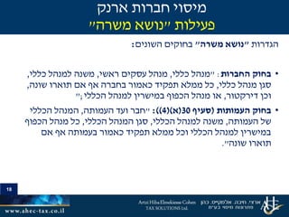 18
‫הגדרות‬"‫משרה‬ ‫נושא‬"‫בחוקים‬‫השונים‬:
•‫החברות‬ ‫בחוק‬" :‫כללי‬ ‫מנהל‬,‫ראשי‬ ‫עסקים‬ ‫מנהל‬,‫כללי‬ ‫למנהל‬ ‫משנה‬,
‫כללי‬ ‫מנהל‬ ‫סגן‬,‫שונה‬ ‫תוארו‬ ‫אם‬ ‫אף‬ ‫בחברה‬ ‫כאמור‬ ‫תפקיד‬ ‫ממלא‬ ‫כל‬,
‫דירקטור‬ ‫וכן‬,‫הכללי‬ ‫למנהל‬ ‫במישרין‬ ‫הכפוף‬ ‫מנהל‬ ‫או‬;"
•‫העמותות‬ ‫בחוק‬(‫סעיף‬30(‫א‬()4:))"‫העמותה‬ ‫ועד‬ ‫חבר‬,‫הכללי‬ ‫המנהל‬
‫העמותה‬ ‫של‬,‫הכללי‬ ‫למנהל‬ ‫משנה‬,‫הכללי‬ ‫המנהל‬ ‫סגן‬,‫הכפוף‬ ‫מנהל‬ ‫כל‬
‫אם‬ ‫אף‬ ‫בעמותה‬ ‫כאמור‬ ‫תפקיד‬ ‫ממלא‬ ‫וכל‬ ‫הכללי‬ ‫למנהל‬ ‫במישרין‬
‫שונה‬ ‫תוארו‬."
‫ארנק‬ ‫חברות‬ ‫מיסוי‬
‫פעילות‬"‫משרה‬ ‫נושא‬"
 