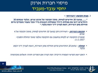 23
3.‫מבחן‬‫תקופת‬"‫השירות‬"-
....",‫במשך‬30‫לפחות‬ ‫חודשים‬,‫שנים‬ ‫ארבע‬ ‫של‬ ‫תקופה‬ ‫מתוך‬,‫שבתום‬ ‫ובלבד‬30
‫מיום‬ ‫מעסיקו‬ ‫בעבור‬ ‫עובד‬ ‫בידי‬ ‫הנעשות‬ ‫כפעולות‬ ‫היחיד‬ ‫פעולות‬ ‫את‬ ‫יראו‬ ‫החודשים‬
‫השירות‬ ‫מתן‬ ‫תחילת‬,‫המס‬ ‫דיני‬ ‫לצורך‬ ‫וזאת‬‫בלבד‬".
•‫השירות‬ ‫תקופת‬-‫ניתן‬ ‫השירות‬‫במשך‬30‫חודשים‬‫לפחות‬,‫של‬ ‫תקופה‬ ‫מתוך‬4
‫שנים‬.
(‫מועד‬ ‫שלפני‬ ‫התקופה‬ ‫גם‬ ‫בחשבון‬ ‫לקחת‬ ‫יש‬ ‫התקופה‬ ‫במניין‬‫הסעיף‬ ‫תחולת‬-
1.1.2017.)
•‫תחולה‬-‫בתום‬30‫השירות‬ ‫מתן‬ ‫תחילת‬ ‫מיום‬ ‫החודשים‬,‫המס‬ ‫דיני‬ ‫לצורך‬ ‫וזאת‬
‫בלבד‬.
•‫האם‬‫וריבית‬ ‫הצמדה‬ ‫הפרשי‬ ‫ישא‬?‫חוזה‬ ‫האריכו‬ ‫אם‬ ‫קורה‬ ‫ומה‬?‫מקדמות‬ ‫תשלום‬?
‫ארנק‬ ‫חברות‬ ‫מיסוי‬
‫עובד‬ ‫יחסי‬-‫מעביד‬
 