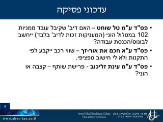 8
•‫פס‬"‫ע‬ ‫ד‬"‫שוחט‬ ‫טל‬ ‫מ‬–‫האם‬‫דיב‬'‫ממניות‬ ‫עובד‬ ‫שקיבל‬
102‫ב‬‫הוני‬ ‫מסלול‬(‫זכות‬ ‫המעניקות‬‫לדיב‬'‫בלבד‬)‫ייחשב‬
‫לבונוס‬/‫עבודה‬ ‫הכנסת‬?
•‫פס‬"‫ע‬ ‫ד‬"‫אור‬ ‫את‬ ‫חכם‬ ‫א‬-‫זך‬–‫לפי‬ ‫ייקבע‬ ‫רכב‬ ‫שווי‬
‫ספציפי‬ ‫חישוב‬ ‫לי‬ ‫ולא‬ ‫התקנות‬.
•‫פס‬"‫ע‬ ‫ד‬"‫עינת‬ ‫מ‬‫זליכוב‬-‫שותף‬ ‫פרישת‬–‫או‬ ‫קצבה‬
‫הוני‬?
8
‫פסיקה‬ ‫עדכוני‬
 