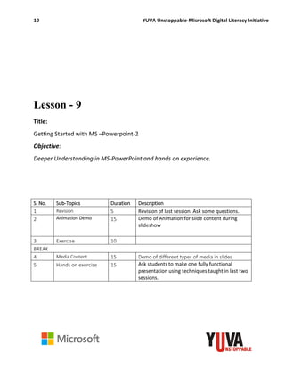 10 YUVA Unstoppable-Microsoft Digital Literacy Initiative
Lesson - 9
Title:
Getting Started with MS –Powerpoint-2
Objective:
Deeper Understanding in MS-PowerPoint and hands on experience.
S. No. Sub-Topics Duration Description
1 Revision 5 Revision of last session. Ask some questions.
2 Animation Demo 15 Demo of Animation for slide content during
slideshow
3 Exercise 10
BREAK
4 Media Content 15 Demo of different types of media in slides
5 Hands on exercise 15 Ask students to make one fully functional
presentation using techniques taught in last two
sessions.
 