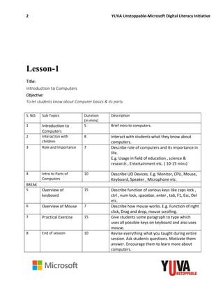 2 YUVA Unstoppable-Microsoft Digital Literacy Initiative
Lesson-1
Title:
Introduction to Computers
Objective:
To let students know about Computer basics & its parts.
S. NO. Sub Topics Duration
(in mins)
Description
1 Introduction to
Computers
5 Brief intro to computers.
2 Interaction with
children
8 Interact with students what they know about
computers.
3 Role and Importance 7 Describe role of computers and its importance in
life.
E.g. Usage in field of education , science &
research , Entertainment etc. ( 10-15 mins)
4 Intro to Parts of
Computers
10 Describe I/O Devices. E.g. Monitor, CPU, Mouse,
Keyboard, Speaker , Microphone etc.
BREAK
5 Overview of
keyboard
15 Describe function of various keys like caps lock ,
ctrl , num lock, spacebar, enter , tab, F1, Esc, Del
etc.
6 Overview of Mouse 7 Describe how mouse works. E.g. Function of right
click, Drag and drop, mouse scrolling.
7 Practical Exercise 15 Give students some paragraph to type which
uses all possible keys on keyboard and also uses
mouse.
8 End of session 10 Revise everything what you taught during entire
session. Ask students questions. Motivate them
answer. Encourage them to learn more about
computers.
 