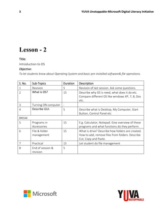 3 YUVA Unstoppable-Microsoft Digital Literacy Initiative
Lesson - 2
Title:
Introduction to OS
Objective:
To let students know about Operating System and basic pre-installed software& file operations.
S. No. Sub-Topics Duration Description
1 Revision 5 Revision of last session. Ask some questions.
2 What is OS? 15 Describe why OS is need, what does it do etc.
Compare different OS like windows XP, 7, 8, Dos
etc.
3 Turning ON computer -
4 Describe GUI. 5 Describe what is Desktop, My Computer, Start
Button, Control Panel etc
BREAK
5 Programs in
Accessories
15 E.g. Calculator, Notepad. Give overview of these
programs and what functions do they perform.
6 File & folder
management
15 What is drive? Describe how folders are created.
How to add, remove files from folders. Describe
Cut, Copy and Paste.
7 Practical 15 Let student do file management
8 End of session &
revision
5
 