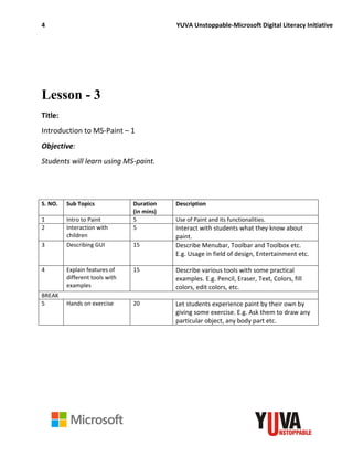 4 YUVA Unstoppable-Microsoft Digital Literacy Initiative
Lesson - 3
Title:
Introduction to MS-Paint – 1
Objective:
Students will learn using MS-paint.
S. NO. Sub Topics Duration
(in mins)
Description
1 Intro to Paint 5 Use of Paint and its functionalities.
2 Interaction with
children
5 Interact with students what they know about
paint.
3 Describing GUI 15 Describe Menubar, Toolbar and Toolbox etc.
E.g. Usage in field of design, Entertainment etc.
4 Explain features of
different tools with
examples
15 Describe various tools with some practical
examples. E.g. Pencil, Eraser, Text, Colors, fill
colors, edit colors, etc.
BREAK
5 Hands on exercise 20 Let students experience paint by their own by
giving some exercise. E.g. Ask them to draw any
particular object, any body part etc.
 