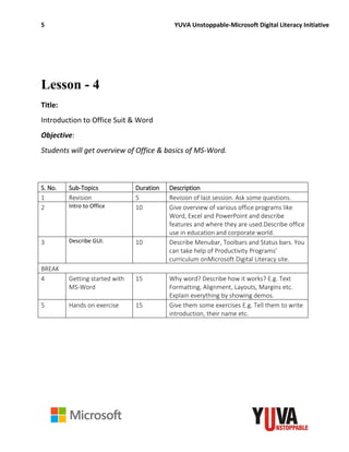 5 YUVA Unstoppable-Microsoft Digital Literacy Initiative
Lesson - 4
Title:
Introduction to Office Suit & Word
Objective:
Students will get overview of Office & basics of MS-Word.
S. No. Sub-Topics Duration Description
1 Revision 5 Revision of last session. Ask some questions.
2 Intro to Office 10 Give overview of various office programs like
Word, Excel and PowerPoint and describe
features and where they are used.Describe office
use in education and corporate world.
3 Describe GUI. 10 Describe Menubar, Toolbars and Status bars. You
can take help of Productivity Programs’
curriculum onMicrosoft Digital Literacy site.
BREAK
4 Getting started with
MS-Word
15 Why word? Describe how it works? E.g. Text
Formatting, Alignment, Layouts, Margins etc.
Explain everything by showing demos.
5 Hands on exercise 15 Give them some exercises E.g. Tell them to write
introduction, their name etc.
 