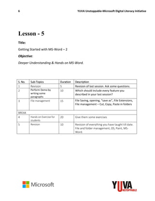 6 YUVA Unstoppable-Microsoft Digital Literacy Initiative
Lesson - 5
Title:
Getting Started with MS-Word – 2
Objective:
Deeper Understanding & Hands on MS-Word.
S. No. Sub-Topics Duration Description
1 Revision 5 Revision of last session. Ask some questions.
2 Perform Demo by
writing some
paragraphs
10 Which should include every feature you
described in your last session?
3 File management 15 File Saving, opening, “save as”, File Extensions,
File management – Cut, Copy, Paste in folders
BREAK
4 Hands on Exercise for
students
20 Give them some exercises
5 Revision 10 Revision of everything you have taught till date.
File and folder management, OS, Paint, MS-
Word.
 