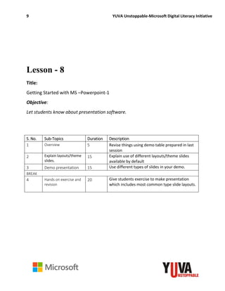 9 YUVA Unstoppable-Microsoft Digital Literacy Initiative
Lesson - 8
Title:
Getting Started with MS –Powerpoint-1
Objective:
Let students know about presentation software.
S. No. Sub-Topics Duration Description
1 Overview 5 Revise things using demo table prepared in last
session
2 Explain layouts/theme
slides.
15 Explain use of different layouts/theme slides
available by default
3 Demo presentation 15 Use different types of slides in your demo.
BREAK
4 Hands on exercise and
revision
20 Give students exercise to make presentation
which includes most common type slide layouts.
 