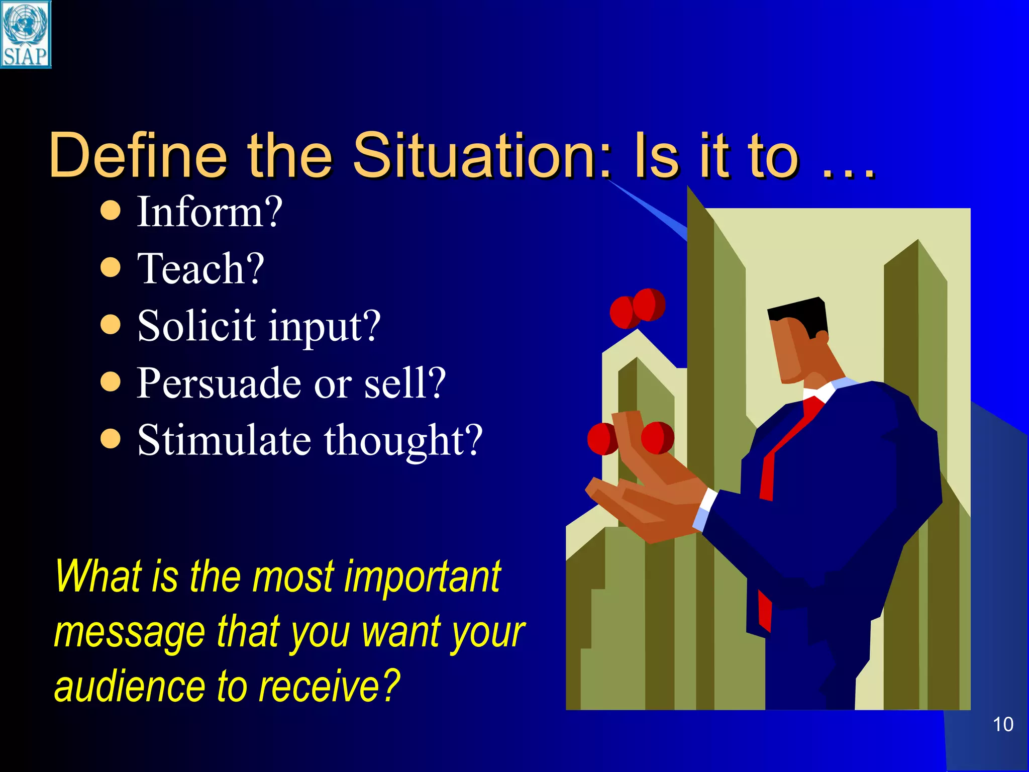Define the Situation: Is it to … Inform? Teach? Solicit input? Persuade or sell? Stimulate thought? What is the most important message that you want your audience to receive? 