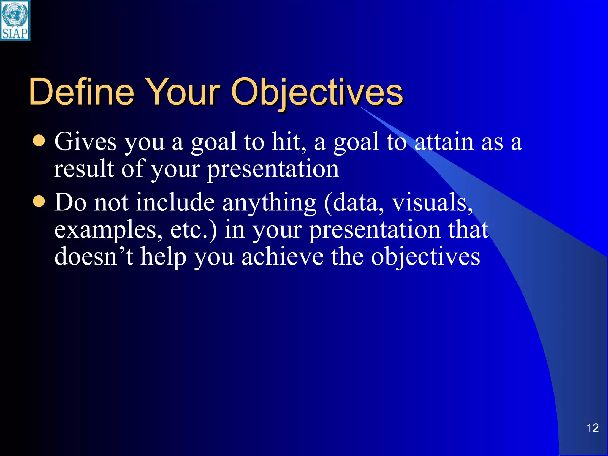 Define Your Objectives Gives you a goal to hit, a goal to attain as a result of your presentation Do not include anything (data, visuals, examples, etc.) in your presentation that doesn’t help you achieve the objectives 
