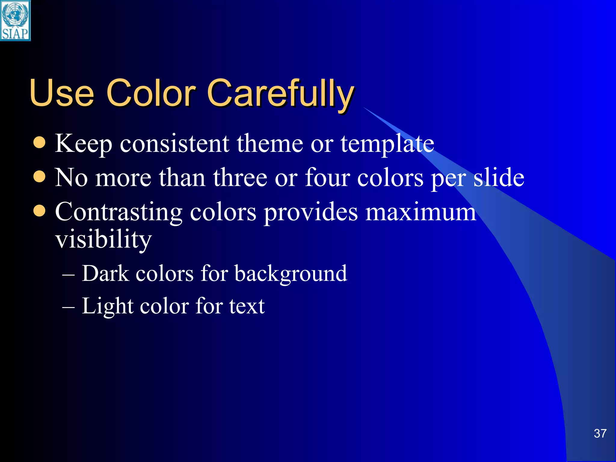 Use Color Carefully Keep consistent theme or template No more than three or four colors per slide Contrasting colors provides maximum visibility Dark colors for background Light color for text 
