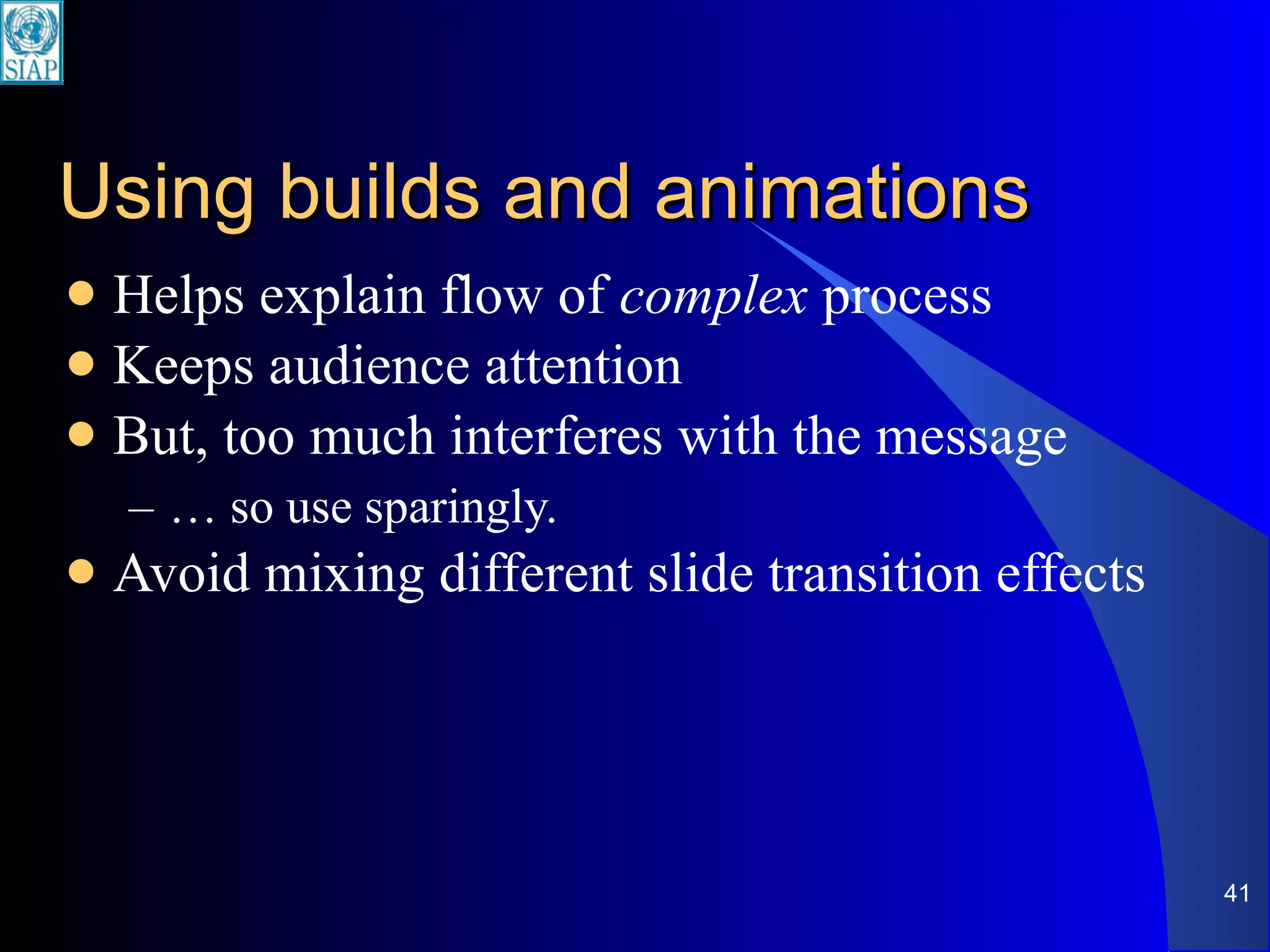 Using builds and animations Helps explain flow of  complex  process Keeps audience attention But, too much interferes with the message …  so use sparingly. Avoid mixing different slide transition effects 