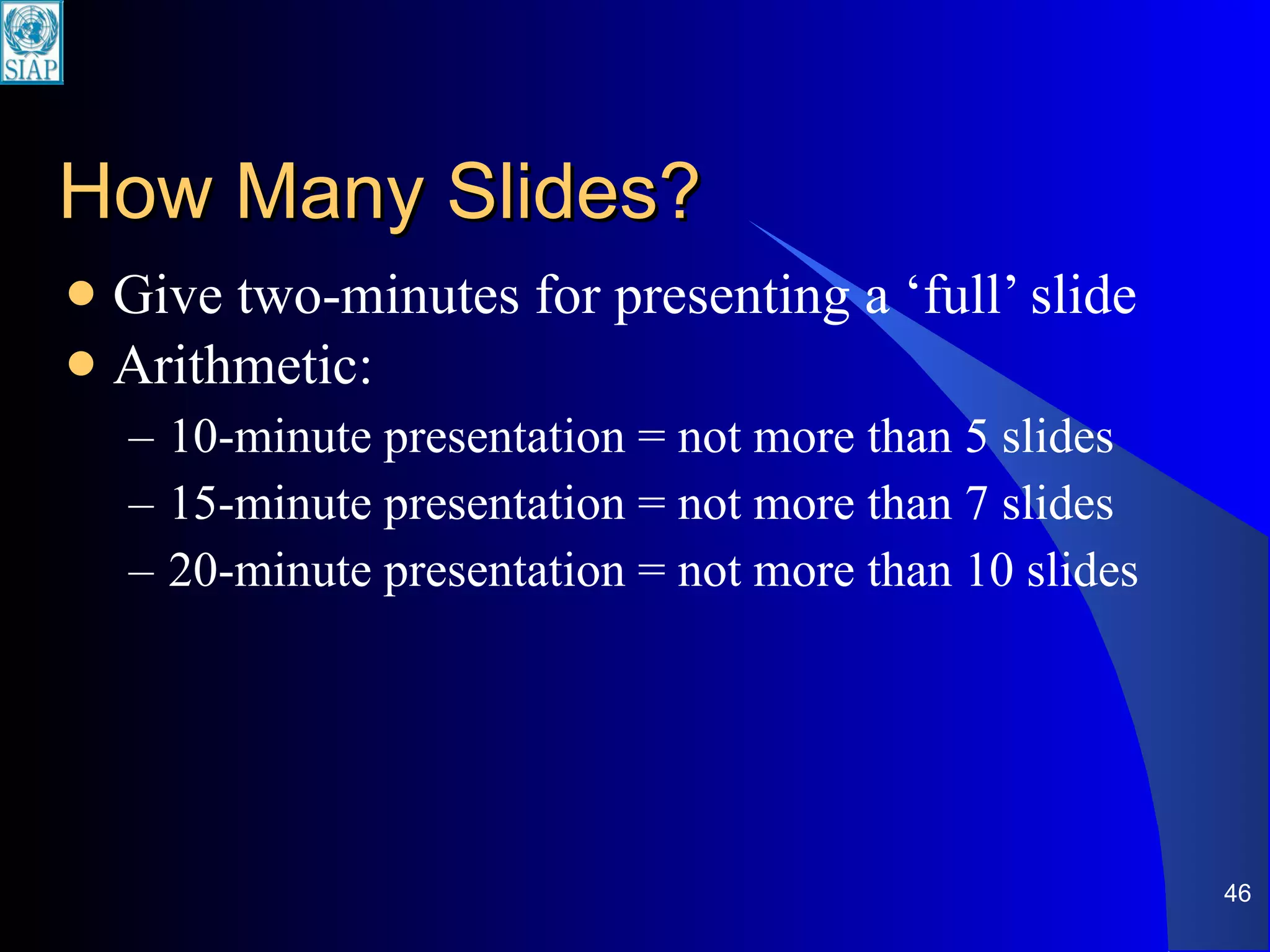 How Many Slides? Give two-minutes for presenting a ‘full’ slide Arithmetic: 10-minute presentation = not more than 5 slides 15-minute presentation = not more than 7 slides 20-minute presentation = not more than 10 slides 