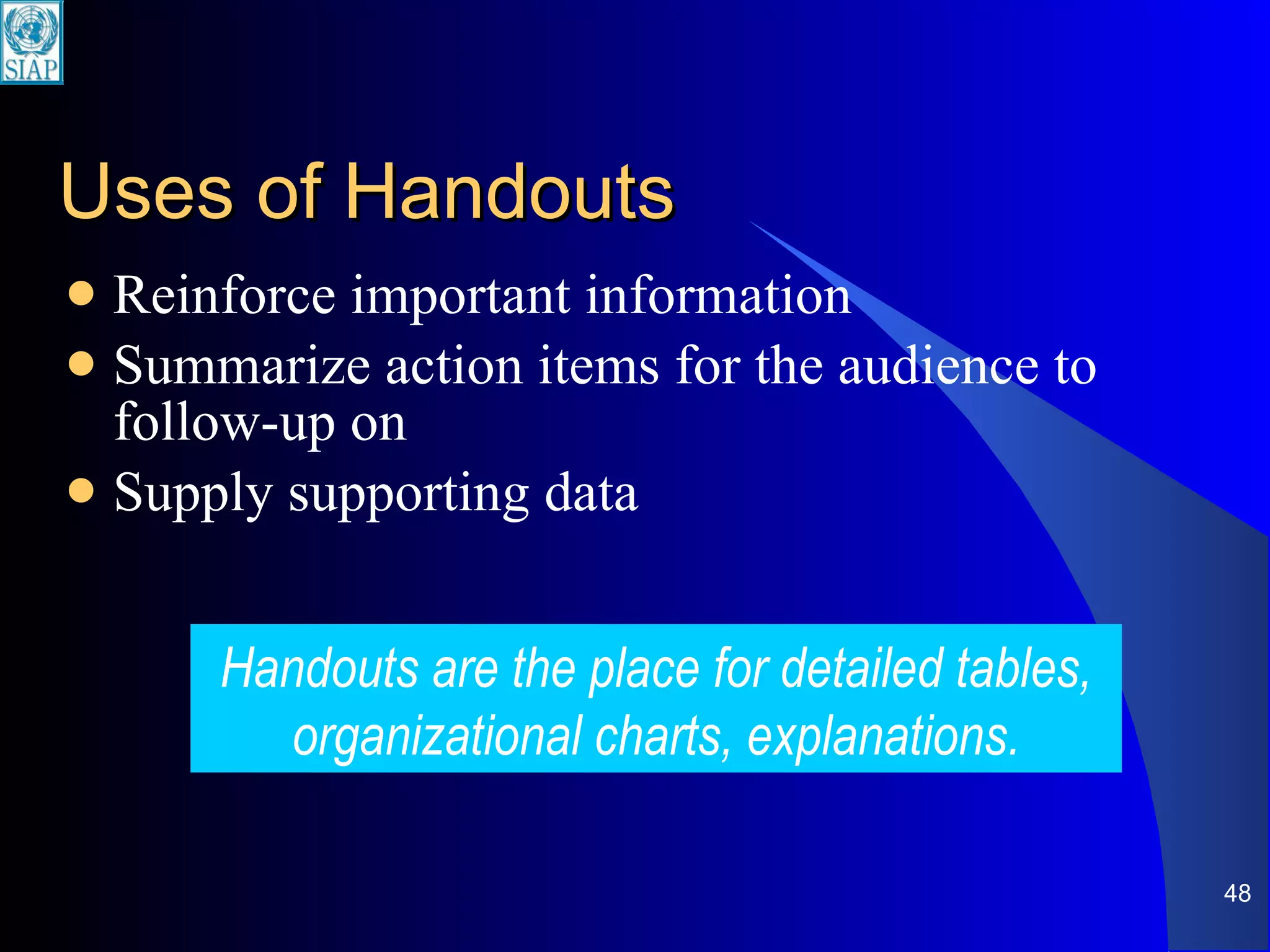 Uses of Handouts Reinforce important information Summarize action items for the audience to follow-up on Supply supporting data Handouts are the place for detailed tables, organizational charts, explanations. 