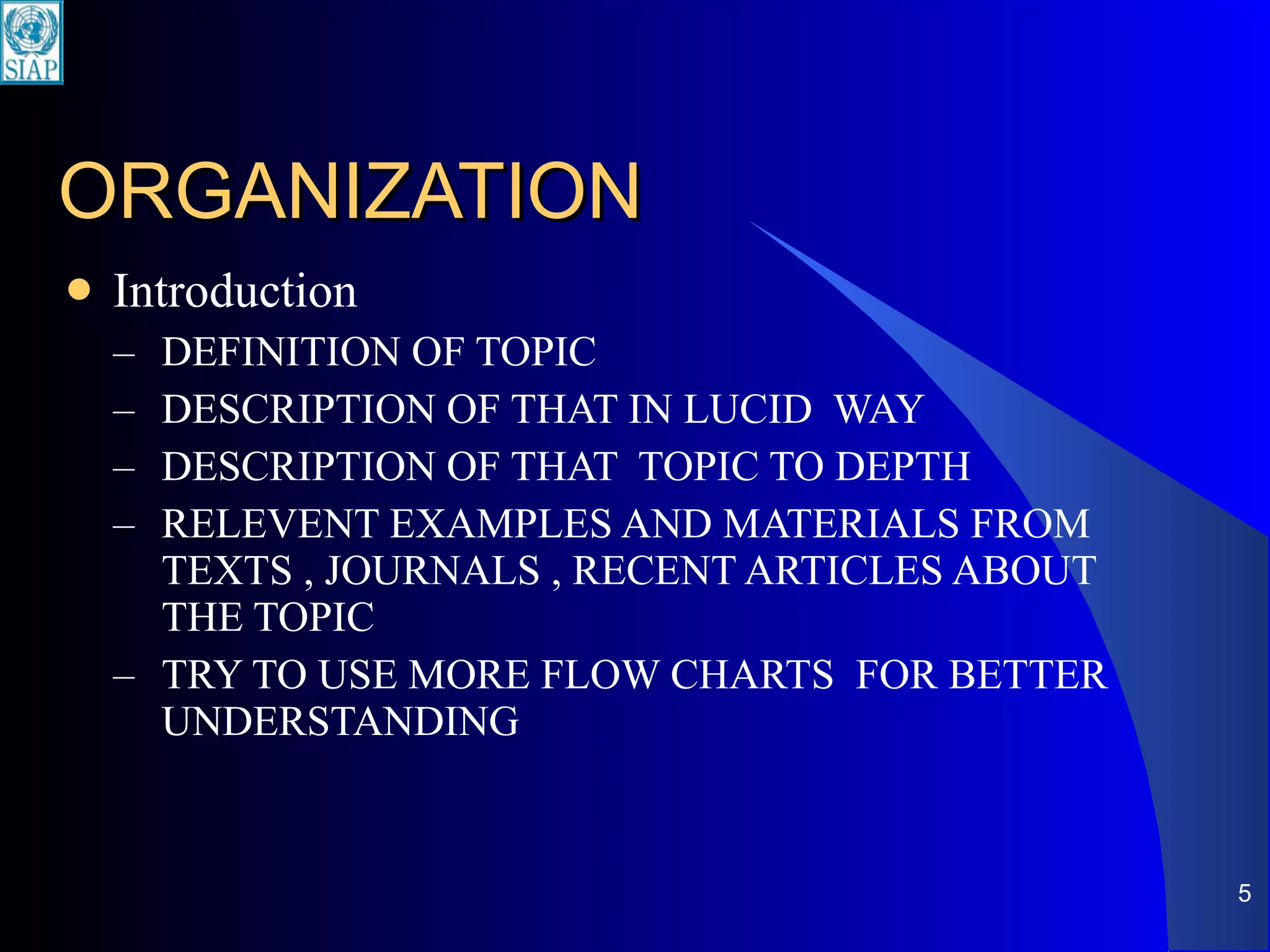 ORGANIZATION Introduction DEFINITION OF TOPIC DESCRIPTION OF THAT IN LUCID  WAY DESCRIPTION OF THAT  TOPIC TO DEPTH RELEVENT EXAMPLES AND MATERIALS FROM TEXTS , JOURNALS , RECENT ARTICLES ABOUT THE TOPIC TRY TO USE MORE FLOW CHARTS  FOR BETTER UNDERSTANDING 