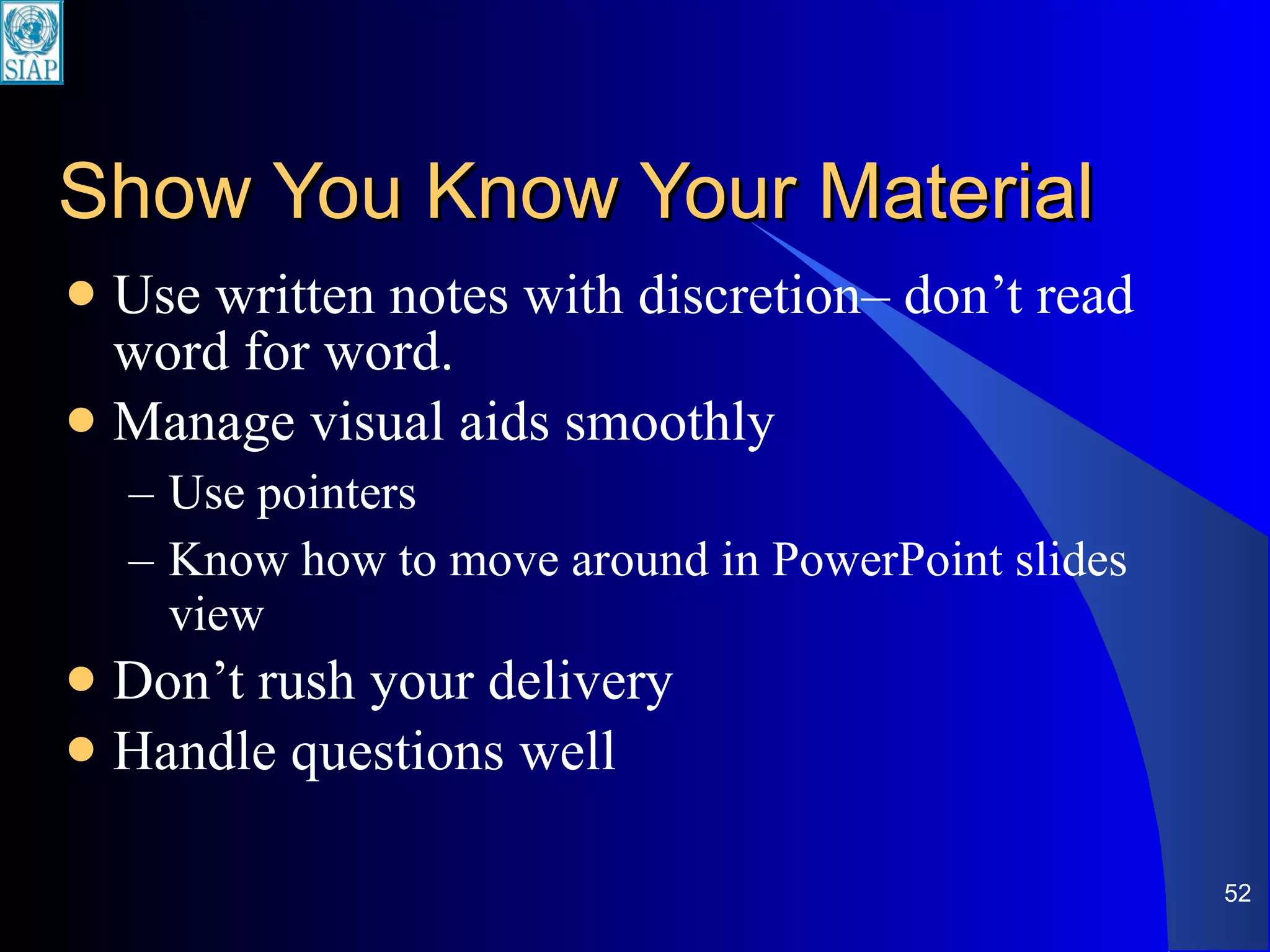 Show You Know Your Material Use written notes with discretion– don’t read word for word. Manage visual aids smoothly Use pointers Know how to move around in PowerPoint slides view Don’t rush your delivery Handle questions well 