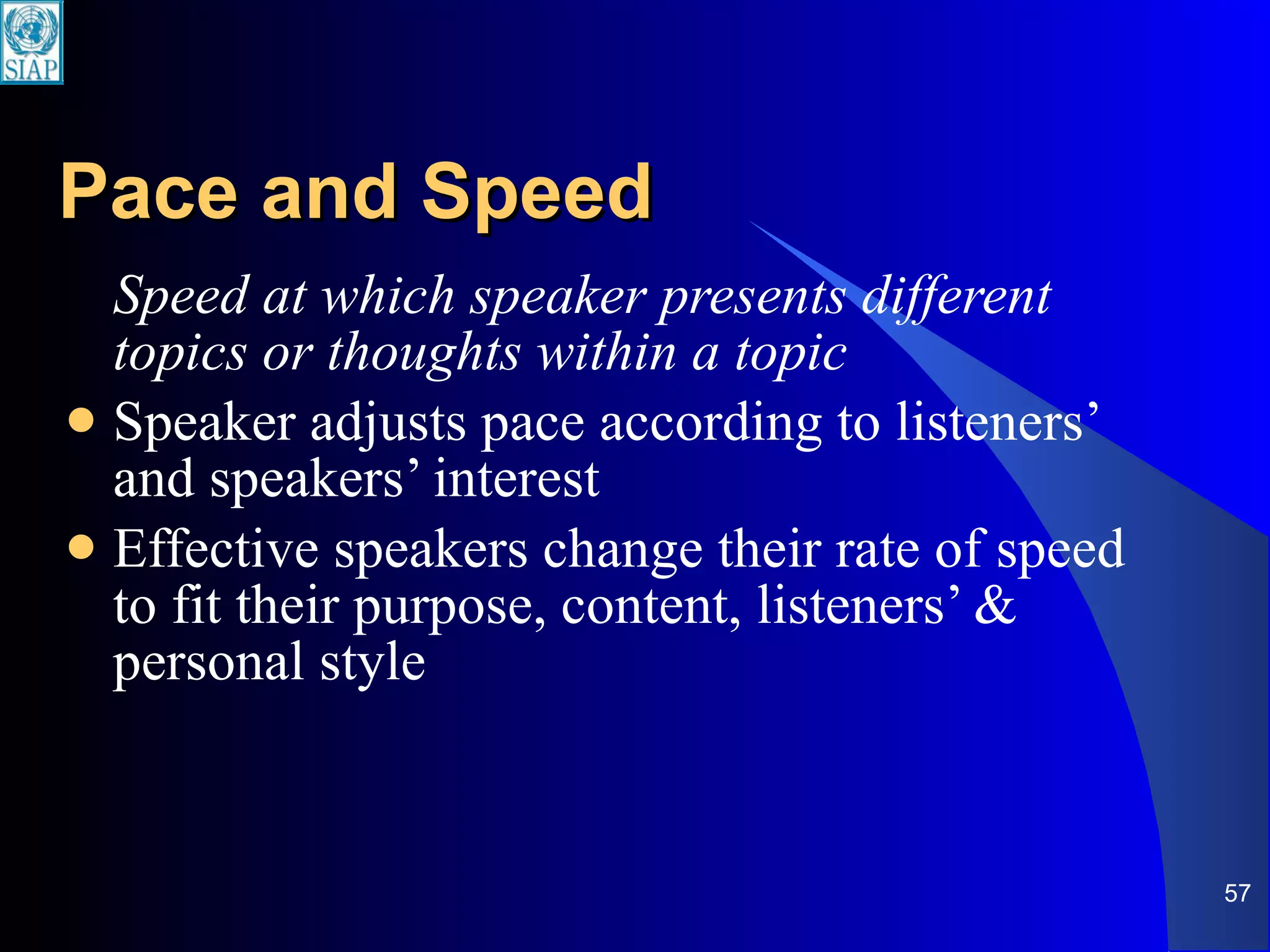 Pace and Speed Speed at which speaker presents different topics or thoughts within a topic Speaker adjusts pace according to listeners’ and speakers’ interest  Effective speakers change their rate of speed to fit their purpose, content, listeners’ & personal style 