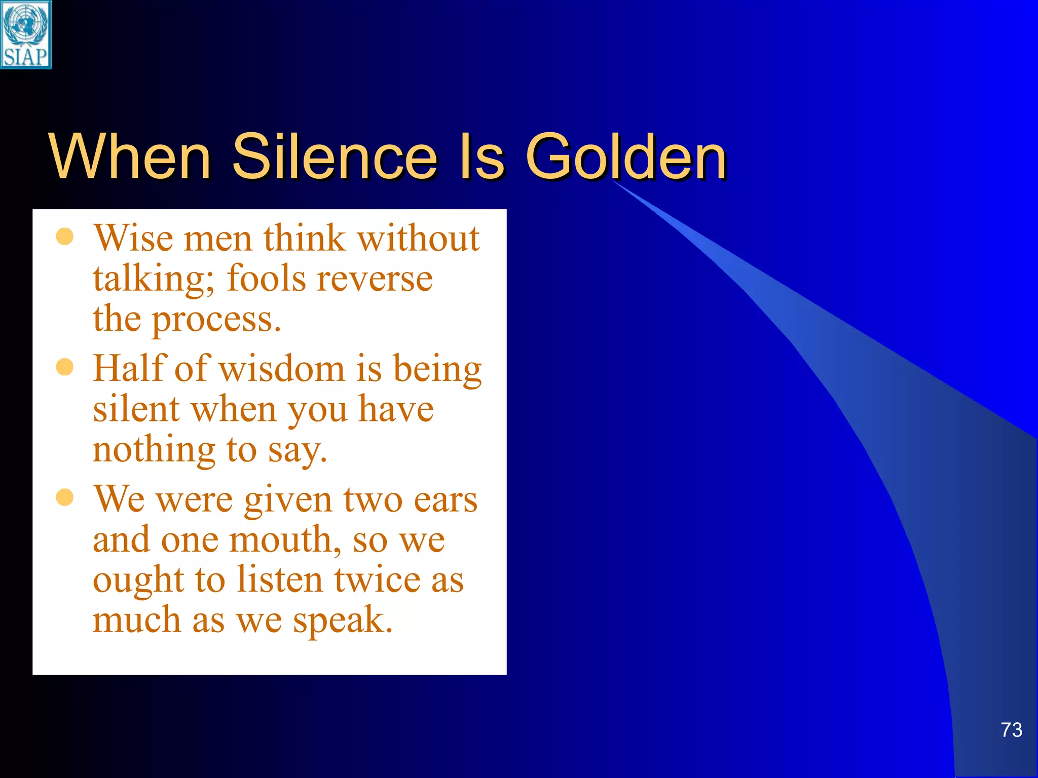 When Silence Is Golden Wise men think without talking; fools reverse the process. Half of wisdom is being silent when you have nothing to say. We were given two ears and one mouth, so we ought to listen twice as much as we speak. 