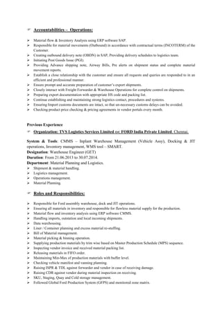  Accountabilities – Operations:
 Material flow & Inventory Analysis using ERP software SAP.
 Responsible for material movements (Outbound) in accordance with contractual terms (INCOTERM) of the
Customer.
 Creating outbound delivery note (OBDN) in SAP, Providing delivery schedules to logistics team.
 Initiating Post Goods Issue (PGI).
 Providing Advance shipping note, Airway Bills, Pre alerts on shipment status and complete material
movement reports.
 Establish a close relationship with the customer and ensure all requests and queries are responded to in an
efficient and professional manner.
 Ensure prompt and accurate preparation of customer’s export shipments.
 Closely interact with Freight Forwarder & Warehouse Operations for complete control on shipments.
 Preparing export documentation with appropriate HS code and packing list.
 Continue establishing and maintaining strong logistics contact, procedures and systems.
 Ensuring Import customs documents are intact, so that un-necessary customs delays can be avoided.
 Checking product price checking & pricing agreements in vendor portals every month.
Previous Experience
 Organization: TVS Logistics Services Limited O/C FORD India Private Limited. Chennai.
System & Tools: CMMS – Inplant Warehouse Management (Vehicle Assy), Docking & JIT
operations, Inventory management, WMS tool – SMART.
Designation: Warehouse Engineer (GET)
Duration: From 21.06.2013 to 30.07.2014.
Department: Material Planning and Logistics.
 Shipment & material handling.
 Logistics management.
 Operations management.
 Material Planning.
 Roles and Responsibilities:
 Responsible for Ford assembly warehouse, dock and JIT operations.
 Ensuring all materials in inventory and responsible for flawless material supply for the production.
 Material flow and inventory analysis using ERP software CMMS.
 Handling imports, outstation and local incoming shipments.
 Data warehousing.
 Liner / Container planning and excess material re-stuffing.
 Bill of Material management.
 Material picking & binning operation.
 Supplying production materials by trim wise based on Master Production Schedule (MPS) sequence.
 Inspecting vendor invoice and received material packing list.
 Releasing materials in FIFO order.
 Maintaining Min-Max of production materials with buffer level.
 Checking vehicle manifest and vanning planning.
 Raising ISPR & TDL against forwarder and vendor in case of receiving damage.
 Raising CDR against vendor during material inspection on receiving.
 SKU, Staging, Quay and Cold storage management.
 Followed Global Ford Production System (GFPS) and monitored zone matrix.
 