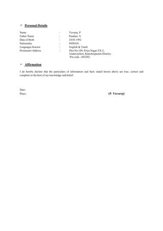  Personal Details
Name : Yuvaraj. P
Father Name : Pandian. S
Date of Birth : 24.03.1992
Nationality : INDIAN.
Languages Known : English & Tamil
Permanent Address : Plot No.109, Priya Nagar EX-2,
Guduvncheri, Kancheepuram District,
Pin code - 603202.
 Affirmation
I do hereby declare that the particulars of information and facts stated herein above are true, correct and
complete to the best of my knowledge and belief.
Date:
Place: (P. Yuvaraj)
 