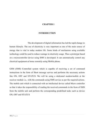 CHAPTER 1



                                 INTRODUCTION



                    The development of digital information has led the rapid change in
human lifestyle. The use of electricity is very important as one of the main source of
energy that is vital in today modern life. Some kinds of mechanism using available
technology could be used to reduce wastage in electricity usage. Thus a prototype based
on a microcontroller device using SMS is developed. It can automatically control any
electrical equipment at home remotely using Mobile phone.


GSM (SMS) Controlled system which is capable of receiving a set of command
instructions in the form of Short message service and performs the necessary actions
like ON, OFF and STATUS. We will be using a dedicated modem/mobile at the
receiver module i.e., with the commands using SMS service as per the required actions.
The mobile unit which is connected with an intellectual device called Micro controller
so that it takes the responsibility of reading the received commands in the from of SMS
from the mobile unit and perform the corresponding predefined tasks such as device
ON, OFF and STATUS




10 | P a g e
 