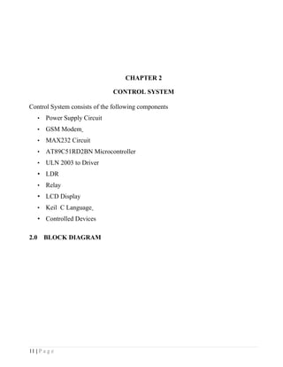 CHAPTER 2

                                 CONTROL SYSTEM

Control System consists of the following components
      •   Power Supply Circuit
      •   GSM Modem
      •   MAX232 Circuit
      •   AT89C51RD2BN Microcontroller
      •   ULN 2003 to Driver
      • LDR
      •   Relay
      • LCD Display
      •   Keil C Language
      • Controlled Devices

2.0       BLOCK DIAGRAM




11 | P a g e
 
