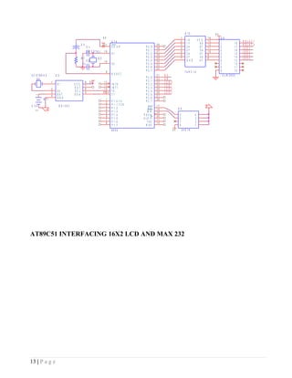 U 10                     5V
                                                                          5V                                                                      1                       14        U 8
                                                                                                                                                  2    1A          VC C   13                            R EL   AY 1
                                                                                     U 14
                                         +     C 3                         31                                           39                        3    1Y            6A   12        1           1   8   R EL   AY 2
                                                         C 1                         E A /V P              P   0   .0   38                        4    2A            6Y   11        2           1   7   LED    1
                                                         C R Y STAL        19                              P   0   .1   37                        5    2Y            5A   10        3           1   6   LED    2
                                                                                     X1                    P   0   .2   36                        6    3A            5Y   9         4           1   5   LED    3
                                               R 1                  Q 2                                    P   0   .3   35                        7    3Y            4A   8         5           1   4   LED    4
                                                         C 2               18                              P   0   .4   34                             G N D         4Y             6           1   3
                                                1k                                   X2                    P   0   .5   33                                                          7           1   2
                                                                                                           P   0   .6   32                                                          8           1   1
                                                                               9                           P   0   .7                                 74H C 14                      9           1   0
3 2 .6 7 8 K H Z       U 5                                                           R ESET                             21   R S                                                        U LN 2803
                                                                                                           P   2   .0   22   EN
      X3
                   1                                 8         5V           12                             P   2   .1   23   LC D   O
                        X1             VC C          7                      13       IN T 0                P   2   .2   24   LC D   1
                   2                   O U T         6                      14       IN T 1                P   2   .3   25   LC D   2
                   3    X2             SC L          5                    S 1 D5 A   T0                    P   2   .4   26   LC D   3
                   4    BAT            SD A                                          T1                    P   2   .5   27
   1




            B T1        G N D                                                  1                           P   2   .6   28
                                                                               2     P   1   .0 /T 2       P   2   .7
3 .3 V                       D S1307                                           3     P   1   .1 /T 2 X                  17
                                                                               4     P   1   .2               R D       16                   U 4
                                                                                     P   1   .3              W R
   2




                                                                               5                                        29
                                                                               6     P   1   .4          PSEN           30                    5                4
                                                                               7     P   1   .5          A L E /P       11                    6                3
                                                                               8     P   1   .6             TXD         10                    7                2
                                                                                     P   1   .7            R XD                               8                1
                                                                                     8052                                               5V         24C 16




AT89C51 INTERFACING 16X2 LCD AND MAX 232




13 | P a g e
 
