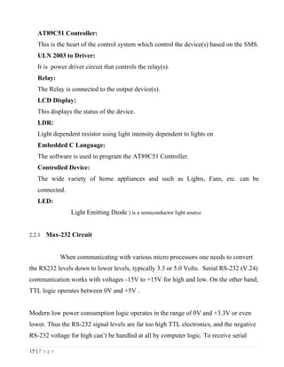 AT89C51 Controller:
    This is the heart of the control system which control the device(s) based on the SMS.
    ULN 2003 to Driver:
    It is power driver circuit that controls the relay(s).
    Relay:
    The Relay is connected to the output device(s).
    LCD Display:
    This displays the status of the device.
    LDR:
    Light dependent resistor using light intensity dependent to lights on
    Embedded C Language:
    The software is used to program the AT89C51 Controller.
    Controlled Device:
    The wide variety of home appliances and such as Lights, Fans, etc. can be
    connected.
    LED:
                  Light Emitting Diode ) is a semiconductor light source


2.2.1   Max-232 Circuit


               When communicating with various micro processors one needs to convert
the RS232 levels down to lower levels, typically 3.3 or 5.0 Volts. Serial RS-232 (V.24)
communication works with voltages -15V to +15V for high and low. On the other hand,
TTL logic operates between 0V and +5V .


Modern low power consumption logic operates in the range of 0V and +3.3V or even
lower. Thus the RS-232 signal levels are far too high TTL electronics, and the negative
RS-232 voltage for high can’t be handled at all by computer logic. To receive serial

15 | P a g e
 