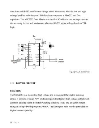 data from an RS-232 interface the voltage has to be reduced. Also the low and high
voltage level has to be inverted. This level converter uses a Max232 and five
capacitors..The MAX232 from Maxim was the first IC which in one package contains
the necessary drivers and receivers to adapt the RS-232 signal voltage levels to TTL
logic.




                                                                 Fig 2.2 MAX-232 Circuit




2.2.2    DRIVER CIRCUIT


ULN 2803:
The ULN2003 is a monolithic high voltage and high current Darlington transistor
arrays. It consists of seven NPN Darlington pairs that feature high-voltage outputs with
common-cathode clamp diode for switching inductive loads. The collector-current
rating of a single Darlington pairs 500mA. The Darlington pairs may be paralleled for
higher current capability.




16 | P a g e
 