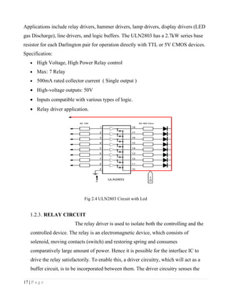 Applications include relay drivers, hammer drivers, lamp drivers, display drivers (LED
gas Discharge), line drivers, and logic buffers. The ULN2803 has a 2.7kW series base
resistor for each Darlington pair for operation directly with TTL or 5V CMOS devices.
Specification:
    •   High Voltage, High Power Relay control
    •   Max: 7 Relay
    •   500mA rated collector current ( Single output )
    • High-voltage outputs: 50V
    • Inputs compatible with various types of logic.
    • Relay driver application.




                               Fig 2.4 ULN2803 Circuit with Led


    1.2.3. RELAY CIRCUIT
                          The relay driver is used to isolate both the controlling and the
    controlled device. The relay is an electromagnetic device, which consists of
    solenoid, moving contacts (switch) and restoring spring and consumes
    comparatively large amount of power. Hence it is possible for the interface IC to
    drive the relay satisfactorily. To enable this, a driver circuitry, which will act as a
    buffer circuit, is to be incorporated between them. The driver circuitry senses the

17 | P a g e
 