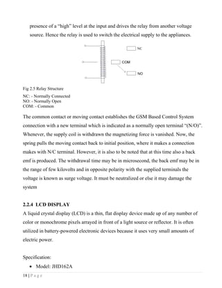presence of a “high” level at the input and drives the relay from another voltage
    source. Hence the relay is used to switch the electrical supply to the appliances.




Fig 2.5 Relay Structure
NC: - Normally Connected
NO: - Normally Open
COM: - Common

The common contact or moving contact establishes the GSM Based Control System
connection with a new terminal which is indicated as a normally open terminal “(N/O)”.
Whenever, the supply coil is withdrawn the magnetizing force is vanished. Now, the
spring pulls the moving contact back to initial position, where it makes a connection
makes with N/C terminal. However, it is also to be noted that at this time also a back
emf is produced. The withdrawal time may be in microsecond, the back emf may be in
the range of few kilovolts and in opposite polarity with the supplied terminals the
voltage is known as surge voltage. It must be neutralized or else it may damage the
system


2.2.4 LCD DISPLAY
A liquid crystal display (LCD) is a thin, flat display device made up of any number of
color or monochrome pixels arrayed in front of a light source or reflector. It is often
utilized in battery-powered electronic devices because it uses very small amounts of
electric power.


Specification:
    • Model: JHD162A
18 | P a g e
 