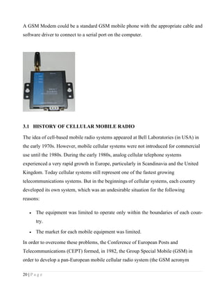 A GSM Modem could be a standard GSM mobile phone with the appropriate cable and
software driver to connect to a serial port on the computer.




3.1 HISTORY OF CELLULAR MOBILE RADIO

The idea of cell-based mobile radio systems appeared at Bell Laboratories (in USA) in
the early 1970s. However, mobile cellular systems were not introduced for commercial
use until the 1980s. During the early 1980s, analog cellular telephone systems
experienced a very rapid growth in Europe, particularly in Scandinavia and the United
Kingdom. Today cellular systems still represent one of the fastest growing
telecommunications systems. But in the beginnings of cellular systems, each country
developed its own system, which was an undesirable situation for the following
reasons:

    •   The equipment was limited to operate only within the boundaries of each coun-
        try.

    •   The market for each mobile equipment was limited.

In order to overcome these problems, the Conference of European Posts and
Telecommunications (CEPT) formed, in 1982, the Group Special Mobile (GSM) in
order to develop a pan-European mobile cellular radio system (the GSM acronym

20 | P a g e
 