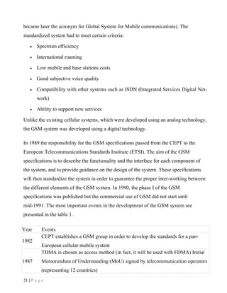 became later the acronym for Global System for Mobile communications). The
standardized system had to meet certain criteria:

    •   Spectrum efficiency

    •   International roaming

    •   Low mobile and base stations costs

    •   Good subjective voice quality

    •   Compatibility with other systems such as ISDN (Integrated Services Digital Net-
        work)

    •   Ability to support new services

Unlike the existing cellular systems, which were developed using an analog technology,
the GSM system was developed using a digital technology.

In 1989 the responsibility for the GSM specifications passed from the CEPT to the
European Telecommunications Standards Institute (ETSI). The aim of the GSM
specifications is to describe the functionality and the interface for each component of
the system, and to provide guidance on the design of the system. These specifications
will then standardize the system in order to guarantee the proper inter-working between
the different elements of the GSM system. In 1990, the phase I of the GSM
specifications was published but the commercial use of GSM did not start until
mid-1991. The most important events in the development of the GSM system are
presented in the table 1.

Year       Events
           CEPT establishes a GSM group in order to develop the standards for a pan-
1982
           European cellular mobile system
           TDMA is chosen as access method (in fact, it will be used with FDMA) Initial
1987       Memorandum of Understanding (MoU) signed by telecommunication operators
           (representing 12 countries)
21 | P a g e
 