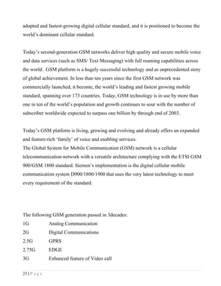 adopted and fastest-growing digital cellular standard, and it is positioned to become the
world’s dominant cellular standard.


Today’s second-generation GSM networks deliver high quality and secure mobile voice
and data services (such as SMS/ Text Messaging) with full roaming capabilities across
the world. GSM platform is a hugely successful technology and as unprecedented story
of global achievement. In less than ten years since the first GSM network was
commercially launched, it become, the world’s leading and fastest growing mobile
standard, spanning over 173 countries. Today, GSM technology is in use by more than
one in ten of the world’s population and growth continues to sour with the number of
subscriber worldwide expected to surpass one billion by through end of 2003.


Today’s GSM platform is living, growing and evolving and already offers an expanded
and feature-rich ‘family’ of voice and enabling services.
The Global System for Mobile Communication (GSM) network is a cellular
telecommunication network with a versatile architecture complying with the ETSI GSM
900/GSM 1800 standard. Siemen’s implementation is the digital cellular mobile
communication system D900/1800/1900 that uses the very latest technology to meet
every requirement of the standard.




The following GSM generation passed in 3decades:
1G             Analog Communication
2G             Digital Communications
2.5G           GPRS
2.75G          EDGE
3G             Enhanced feature of Video call

23 | P a g e
 