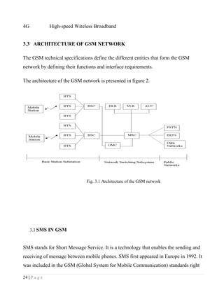 4G             High-speed Wireless Broadband


3.3 ARCHITECTURE OF GSM NETWORK

The GSM technical specifications define the different entities that form the GSM
network by defining their functions and interface requirements.

The architecture of the GSM network is presented in figure 2.




                               Fig. 3.1 Architecture of the GSM network




     3.3 SMS IN GSM



SMS stands for Short Message Service. It is a technology that enables the sending and
receiving of message between mobile phones. SMS first appeared in Europe in 1992. It
was included in the GSM (Global System for Mobile Communication) standards right

24 | P a g e
 