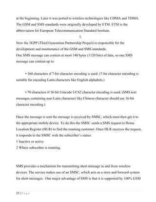 at the beginning. Later it was ported to wireless technologies like CDMA and TDMA.
The GSM and SMS standards were originally developed by ETSI. ETSI is the
abbreviation for European Telecommunication Standard Institute.
                                               1.
Now the 3GPP (Third Generation Partnership Project) is responsible for the
development and maintenance of the GSM and SMS standards.
One SMS message can contain at most 140 bytes (1120 bits) of data, so one SMS
message can contain up to:


        • 160 characters if 7-bit character encoding is used. (7-bit character encoding is
suitable for encoding Latin characters like English alphabets.)


        • 70 characters if 16-bit Unicode UCS2 character encoding is used. (SMS text
messages containing non-Latin characters like Chinese character should use 16-bit
character encoding.)


Once the message is sent the message is received by SMSC, which must then get it to
the appropriate mobile device. To do this the SMSC sends a SMS request to Home
Location Register (HLR) to find the roaming customer. Once HLR receives the request,
it responds to the SMSC with the subscriber’s status:
1 Inactive or active
2 Where subscriber is roaming.




SMS provides a mechanism for transmitting short message to and from wireless
devices. The service makes use of an SMSC, which acts as a store and forward system
for short messages. One major advantage of SMS is that it is supported by 100% GSM



25 | P a g e
 
