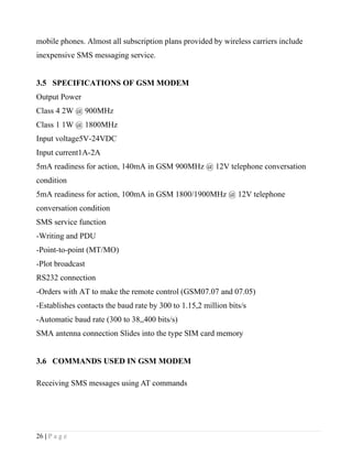 mobile phones. Almost all subscription plans provided by wireless carriers include
inexpensive SMS messaging service.


3.5 SPECIFICATIONS OF GSM MODEM
Output Power
Class 4 2W @ 900MHz
Class 1 1W @ 1800MHz
Input voltage5V-24VDC
Input current1A-2A
5mA readiness for action, 140mA in GSM 900MHz @ 12V telephone conversation
condition
5mA readiness for action, 100mA in GSM 1800/1900MHz @ 12V telephone
conversation condition
SMS service function
-Writing and PDU
-Point-to-point (MT/MO)
-Plot broadcast
RS232 connection
-Orders with AT to make the remote control (GSM07.07 and 07.05)
-Establishes contacts the baud rate by 300 to 1.15,2 million bits/s
-Automatic baud rate (300 to 38,,400 bits/s)
SMA antenna connection Slides into the type SIM card memory


3.6 COMMANDS USED IN GSM MODEM

Receiving SMS messages using AT commands




26 | P a g e
 