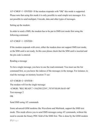 AT+CMGF=1 <ENTER> If the modem responds with "OK" this mode is supported.
Please note that using this mode it is only possible to send simple text messages. It is
not possible to send multipart, Unicode, data and other types of messages.

Setting up the modem:

In order to send a SMS, the modem has to be put in SMS text mode first using the
following command:

AT+CMGF=1 <ENTER>

If the modem responds with error, either the modem does not support SMS text mode,
or the SIM card is not ready. In this case please check that the SIM card is inserted and
the pin code is entered.

Reading a message

To list a single message, you have to use the read command. You must use the list
command first, so you know the indexes of the messages in the storage. For instance, to
read the message on memory location '2' use:

AT+CMGR=2 <ENTER>
The modem will list the single message:
+CMGR: "REC READ","+31625012254",,"07/07/05,09:56:03+08"
Test message 2
OK

Send SMS using AT commands

Some advanced GSM modems like Waveform and Multitask, support the SMS text
mode. This mode allows you to send SMS messages using AT commands, without the
need to encode the binary PDU field of the SMS first. This is done by the GSM modem
27 | P a g e
 