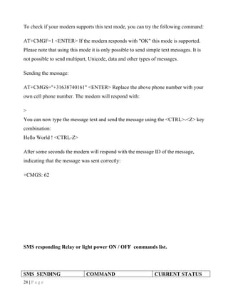 To check if your modem supports this text mode, you can try the following command:

AT+CMGF=1 <ENTER> If the modem responds with "OK" this mode is supported.
Please note that using this mode it is only possible to send simple text messages. It is
not possible to send multipart, Unicode, data and other types of messages.

Sending the message:

AT+CMGS="+31638740161" <ENTER> Replace the above phone number with your
own cell phone number. The modem will respond with:

>
You can now type the message text and send the message using the <CTRL>-<Z> key
combination:
Hello World ! <CTRL-Z>

After some seconds the modem will respond with the message ID of the message,
indicating that the message was sent correctly:

+CMGS: 62




SMS responding Relay or light power ON / OFF commands list.




SMS SENDING                    COMMAND                           CURRENT STATUS
28 | P a g e
 