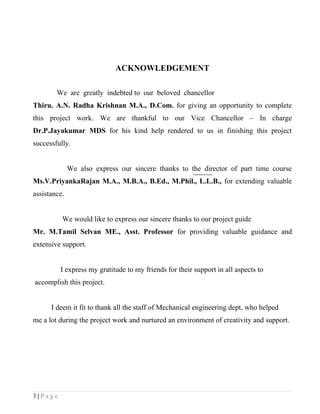 ACKNOWLEDGEMENT

        We are greatly indebted to our beloved chancellor
Thiru. A.N. Radha Krishnan M.A., D.Com. for giving an opportunity to complete
this project work. We are thankful to our Vice Chancellor – In charge
Dr.P.Jayakumar MDS for his kind help rendered to us in finishing this project
successfully.


              We also express our sincere thanks to the director of part time course
Ms.V.PriyankaRajan M.A., M.B.A., B.Ed., M.Phil., L.L.B., for extending valuable
assistance.


          We would like to express our sincere thanks to our project guide
Mr. M.Tamil Selvan ME., Asst. Professor for providing valuable guidance and
extensive support.


         I express my gratitude to my friends for their support in all aspects to
accomplish this project.


      I deem it fit to thank all the staff of Mechanical engineering dept, who helped
me a lot during the project work and nurtured an environment of creativity and support.




3|Page
 