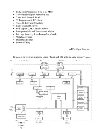 •   Fully Static Operation: 0 Hz to 33 MHz
    •   Three-level Program Memory Lock
    •   256 x 8-bit Internal RAM
    •   32 Programmable I/O Lines
    •   Three 16-bit Timer/Counters
    •   Eight Interrupt Sources
    •   Full Duplex UART Serial Channel
    •   Low-power Idle and Power-down Modes
    •   Interrupt Recovery from Power-down Mode
    •   Watchdog Timer
    •   Dual Data Pointer
    •   Power-off Flag

                                                              AT89c51 pin diagram


    It has a 64k program memory space (flash) and 64k external data memory space.
One special 16 bit programmable counter array (PCA) is present. It also provides
system programming (ISP) facility and operates at 20 MHz max. clock operation.
Philips 89c51 has the features of on-chip
PWM generation & watchdog timer facility suited for motor control applications.




                         3.2 89C51 architecture




30 | P a g e
 